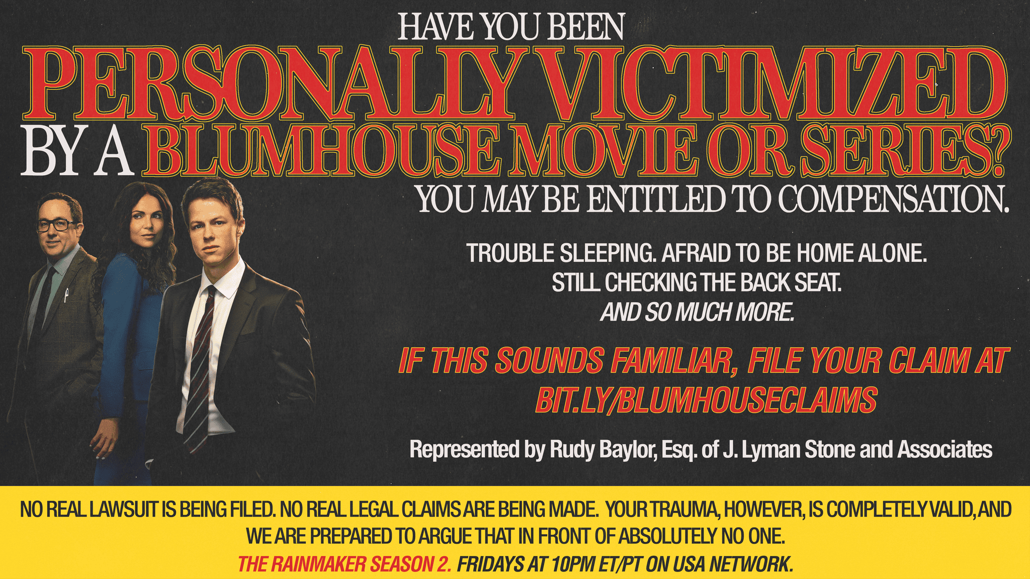 HAVE YOU BEEN PERSONALLY VICTIMIZED BY A BLUMHOUSE MOVIE OR SERIES? YOU MAY BE ENTITLED TO REPRESENTATION. Do you experience any of the following? • Trouble sleeping • Emotional distress • Sudden trust issues • Afraid to be home alone • An irrational fear of an inanimate object • Checking the back seat before getting in the car IF THIS SOUNDS FAMILIAR, FILE YOUR CLAIM BELOW: J. LYMAN STONE AND ASSOCIATES (Results not guaranteed. Results are not even likely.) No real lawsuit is being filed. No real legal claims are being made. Your trauma, however, is completely valid, and we are prepared to argue that in front of absolutely no one. Represented by Rudy Baylor, Esq. of J. Lyman Stone and Associates. Your legal counsel is currently appearing weekly. Tune into The Rainmaker Season 2, Fridays 10/9c on USA Network.